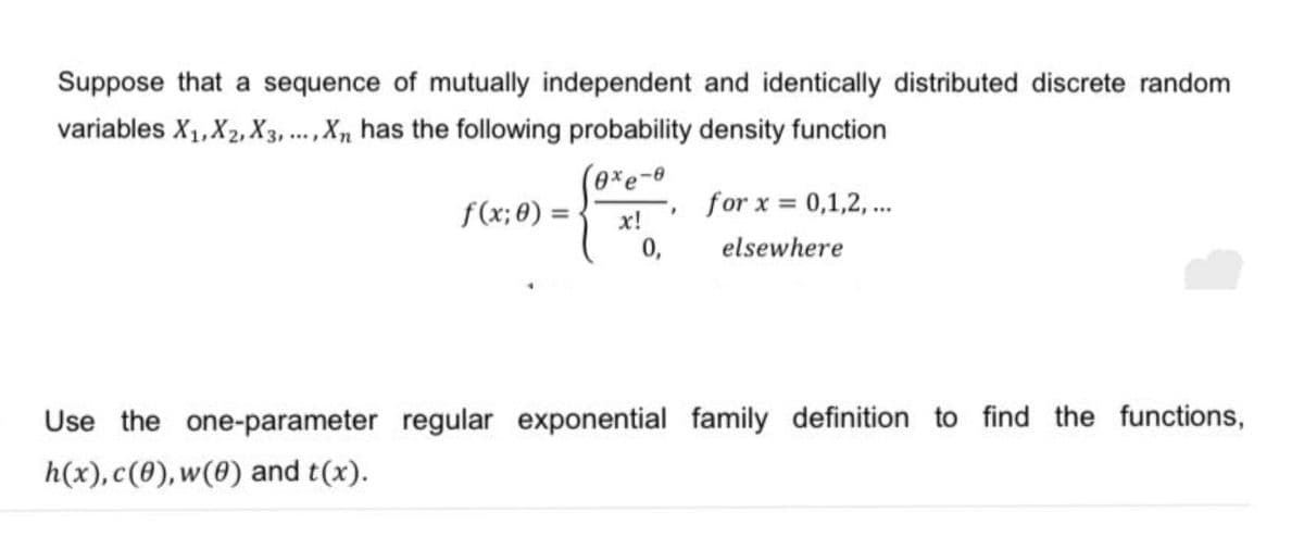 Suppose that a sequence of mutually independent and identically distributed discrete random
variables X₁, X2, X3,..., Xn has the following probability density function
0xe-0
x!
f(x; 0) =
0,
7
for x = 0,1,2,...
elsewhere
Use the one-parameter regular exponential family definition to find the functions,
h(x), c(0), w(0) and t(x).
