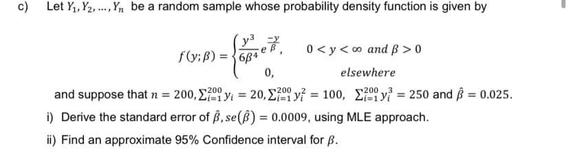 c) Let Y₁, Y2,..., Yn be a random sample whose probability density function is given by
y³
f(y; B) = 684
0 <y<∞ and ß> 0
0,
elsewhere
200
and suppose that n = 200, 2y = 20, 20 y? = 100, 2y = 250 and = 0.025.
200
i) Derive the standard error of ß, se() = 0.0009, using MLE approach.
ii) Find an approximate 95% Confidence interval for B.