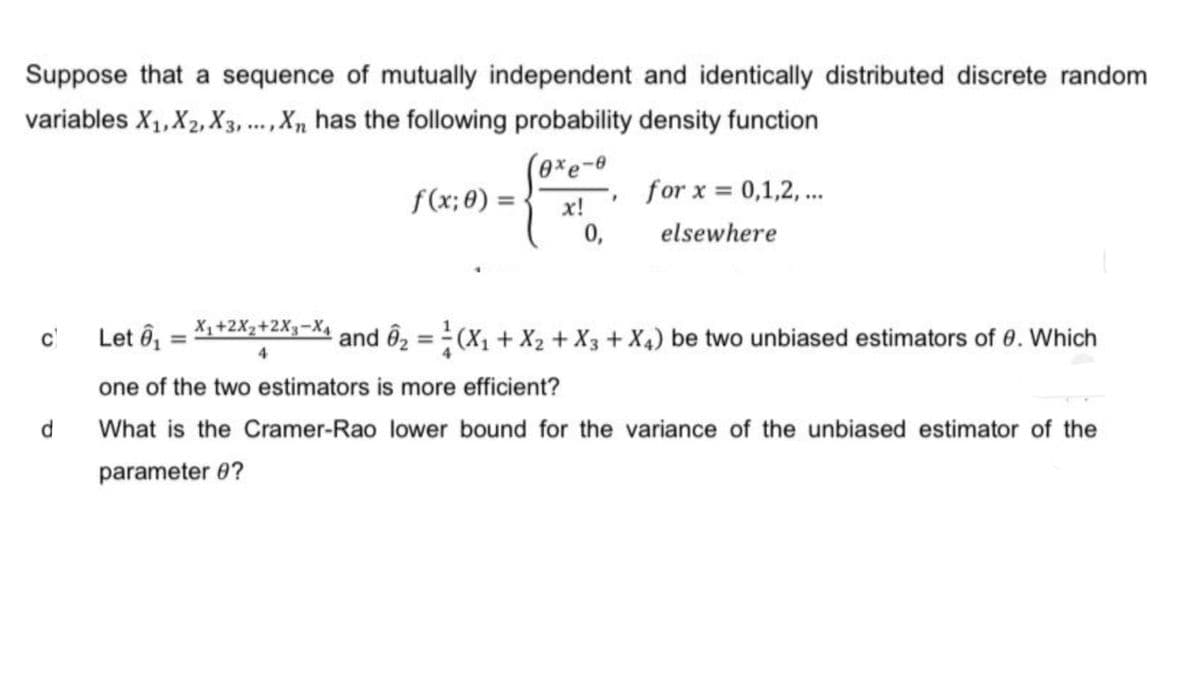 Suppose that a sequence of mutually independent and identically distributed discrete random
variables X₁, X2, X3,..., Xn has the following probability density function
exe-e
x!
0,
c) Let ₁
d
X₁+2X₂+2X3-X₁
¹+2X²+2X
4
f(x; 0) =
for x = 0,1,2,...
elsewhere
and 6₂ = (X₁ + X₂ + X3 + X4) be two unbiased estimators of 0. Which
one of the two estimators is more efficient?
What is the Cramer-Rao lower bound for the variance of the unbiased estimator of the
parameter 0?