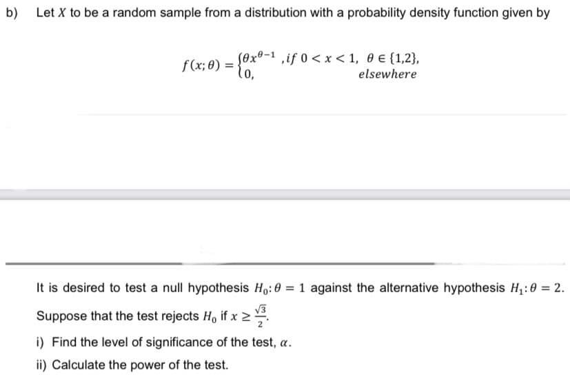 b) Let X to be a random sample from a distribution with a probability density function given by
f(x; 0) = {0x²
(0x0-1, if 0<x< 1, 0 € {1,2},
elsewhere
It is desired to test a null hypothesis Ho: 0 = 1 against the alternative hypothesis H₁:0 = 2.
Suppose that the test rejects H, if x ≥
i) Find the level of significance of the test, a.
ii) Calculate the power of the test.