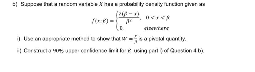 b) Suppose that a random variable X has a probability density function given as
(2(ß-x)
B²
0,
0 < x <B
elsewhere
i) Use an appropriate method to show that W =
is a pivotal quantity.
ii) Construct a 90% upper confidence limit for ß, using part i) of Question 4 b).
f(x; B) =