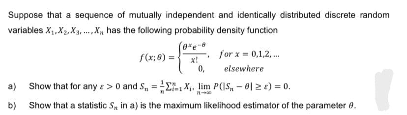 Suppose that a sequence of mutually independent and identically distributed discrete random
variables X₁, X₂, X3,..., Xn has the following probability density function
f(x; 0) =
exe-0
x!
0,
7
for x = 0,1,2,...
elsewhere
a) Show that for any & > 0 and S₁ = 1X₁, lim P(|S₁ - 0 ≥ ) = 0.
72-00
b) Show that a statistic S, in a) is the maximum likelihood estimator of the parameter 0.