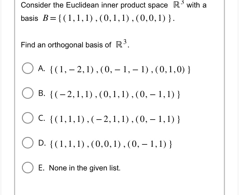 Consider the Euclidean inner product space R³ with a
basis B = {(1, 1, 1), (0, 1, 1), (0,0,1)}.
Find an orthogonal basis of R³.
A. {(1, -2, 1), (0, – 1, − 1), (0,1,0) }
B. {(2,1,1), (0, 1, 1), (0, – 1,1) }
C. {(1,1,1),(-2,1,1),(0, – 1,1) }
○ D. {(1,1,1),(0,0,1), (0, – 1,1) }
O E. None in the given list.