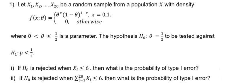 1) Let X₁, X₂,..., X20 be a random sample from a population X with density
ƒ (x; 0) = {0*(1 − 0)¹-*, x = 0,1.
0, otherwise
where 0 < 0 ≤ is a parameter. The hypothesis Ho: 0 = to be tested against
H₁:p</
i) If Ho is rejected when X₁ ≤ 6. then what is the probability of type I error?
ii) If Ho is rejected when Σ2₁X₁ ≤ 6. then what is the probability of type I error?