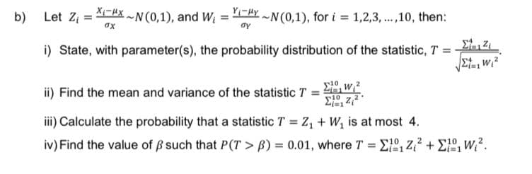 b)
X-XN (0,1), and W₁
σχ
YHYN(0,1), for i=1,2,3,...,10, then:
Let Z₁ =
i) State, with parameter(s), the probability distribution of the statistic, T =
ay
10
ΣW2
√Σt,w₁²
ii) Find the mean and variance of the statistic T =
10
Σ{12/2
iii) Calculate the probability that a statistic T = Z₁ + W₁ is at most 4.
iv) Find the value of ß such that P(T> B) = 0.01, where T = E₁Z²+₁ W².