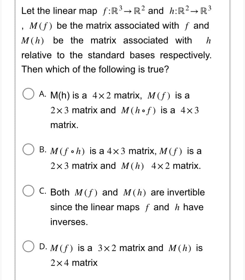 Let the linear map f:R³ → R² and h: R² R³
M(f) be the matrix associated with f and
M (h) be the matrix associated with h
relative to the standard bases respectively.
Then which of the following is true?
"
A. M(h) is a 4x2 matrix, M(f) is a
2x3 matrix and M (hof) is a 4×3
matrix.
B. M (foh) is a 4×3 matrix, M (f) is a
2x3 matrix and M(h) 4x2 matrix.
C. Both M (f) and M(h) are invertible
since the linear maps f and h have
inverses.
D. M (f) is a 3x2 matrix and M(h) is
2×4 matrix