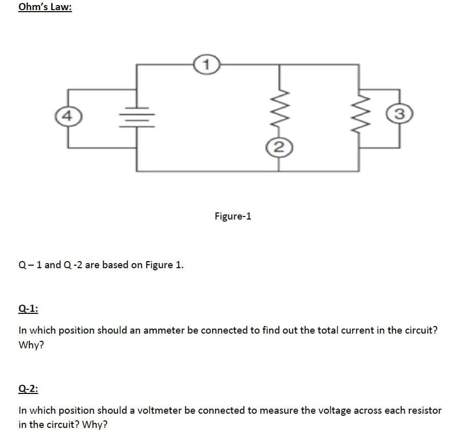 Ohm's Law:
4
3.
Figure-1
Q-1 and Q-2 are based on Figure 1.
Q-1:
In which position should an ammeter be connected to find out the total current in the circuit?
Why?
Q-2:
In which position should a voltmeter be connected to measure the voltage across each resistor
in the circuit? Why?

