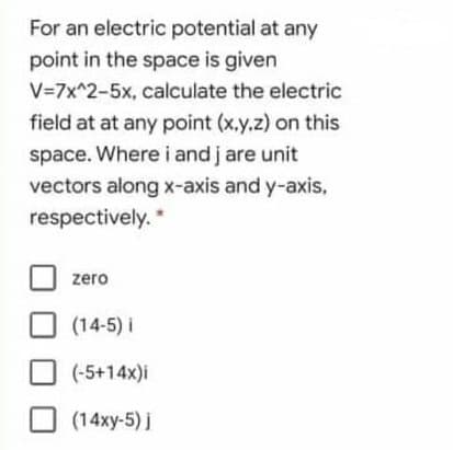 For an electric potential at any
point in the space is given
V=7x^2-5x, calculate the electric
field at at any point (x.y.z) on this
space. Where i and j are unit
vectors along x-axis and y-axis,
respectively.
zero
(14-5) i
(-5+14x)i
(14xy-5) j

