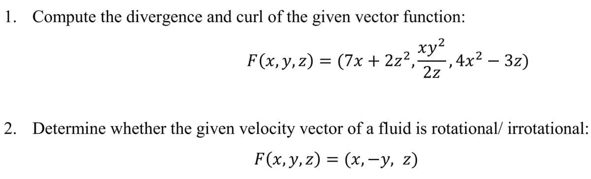 1. Compute the divergence and curl of the given vector function:
ху?
F(x, y, z) = (7x + 2z²,
(7х + 2z2
, 4x² – 3z)
2z
2. Determine whether the given velocity vector of a fluid is rotational/ irrotational:
F(х, у, z) 3D (х, —у, 2)
