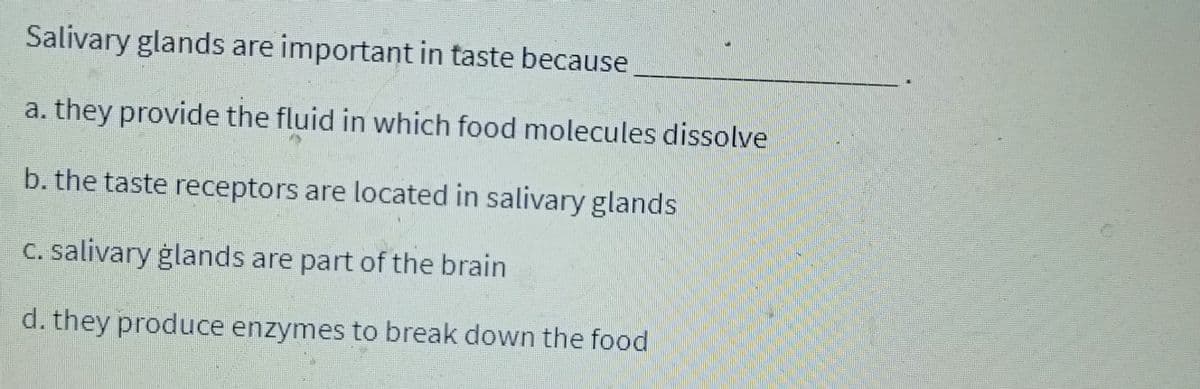 Salivary glands are important in taste because
a. they provide the fluid in which food molecules dissolve
b. the taste receptors are located in salivary glands.
c. salivary glands are part of the brain
d. they produce enzymes to break down the food