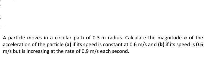 A particle moves in a circular path of 0.3-m radius. Calculate the magnitude a of the
acceleration of the particle (a) if its speed is constant at 0.6 m/s and (b) if its speed is 0.6
m/s but is increasing at the rate of 0.9 m/s each second.