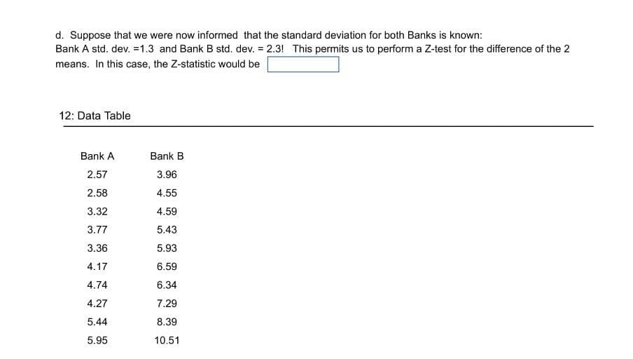 d. Suppose that we were now informed that the standard deviation for both Banks is known:
Bank A std. dev. =1.3 and Bank B std. dev. = 2.3! This permits us to perform a Z-test for the difference of the 2
means. In this case, the Z-statistic would be
12: Data Table
Bank A
Bank B
2.57
3.96
2.58
4.55
3.32
4.59
3.77
5.43
3.36
5.93
4.17
6.59
4.74
6.34
4.27
7.29
5.44
8.39
5.95
10.51
