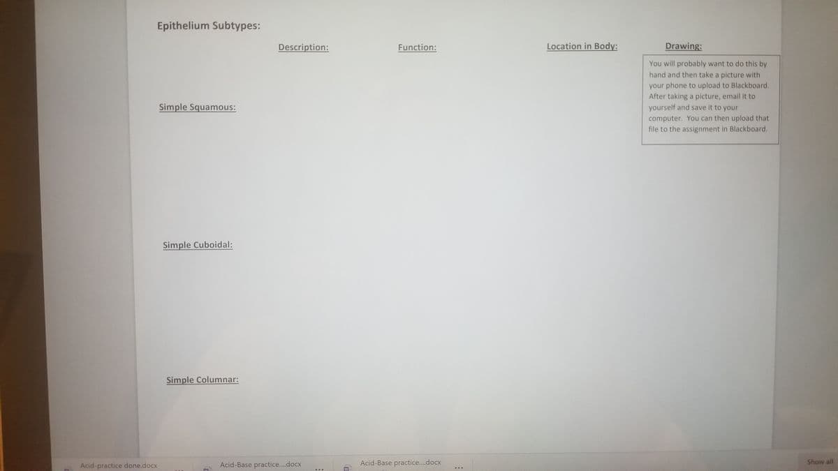 Epithelium Subtypes:
Description:
Function:
Location in Body:
Drawing:
You will probably want to do this by
hand and then take a picture with
your phone to upload to Blackboard.
After taking a picture, email it to
yourself and save it to your
Simple Squamous:
computer. You can then upload that
file to the assignment in Blackboard.
Simple Cuboidal:
Simple Columnar:
Acid-practice done.docx
Acid-Base practice....docx
Acid-Base practice..docx
Show all
...
