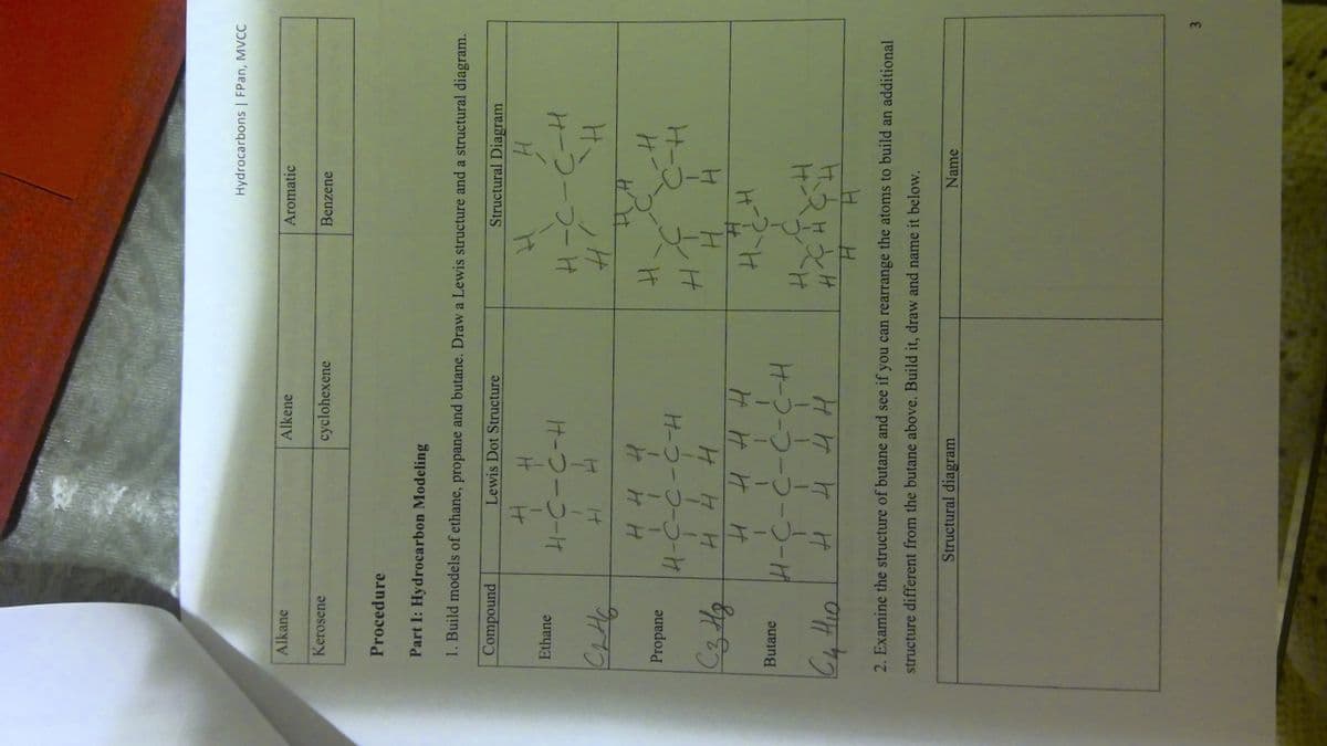 3.
土ー0-土
Hydrocarbons| FPan, MVCC
Alkane
Alkene
Aromatic
Kerosene
cyclohexene
Benzene
Procedure
Part I: Hydrocarbon Modeling
1. Build models of ethane, propane and butane. Draw a Lewis structure and a structural diagram.
Compound
Lewis Dot Structure
Structural Diagram
Ethane
オ-つーコーt
HーつーブーH
H H
Propane
H-コ-コーコー-け
H-2
H H H
H.
H H H H
Hーフーコーコーつーザ
Butane
H H4H
2. Examine the structure of butane and see if you can rearrange the atoms to build an additional
structure different from the butane above. Build it, draw and name it below.
Name
Structural diagram
