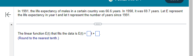 不
In 1991, the life expectancy of males in a certain country was 66.6 years. In 1998, it was 69.7 years. Let E represent
the life expectancy in year t and let t represent the number of years since 1991.
The linear function E(t) that fits the data is E(t) = ☐ t + ☐ .
(Round to the nearest tenth.)