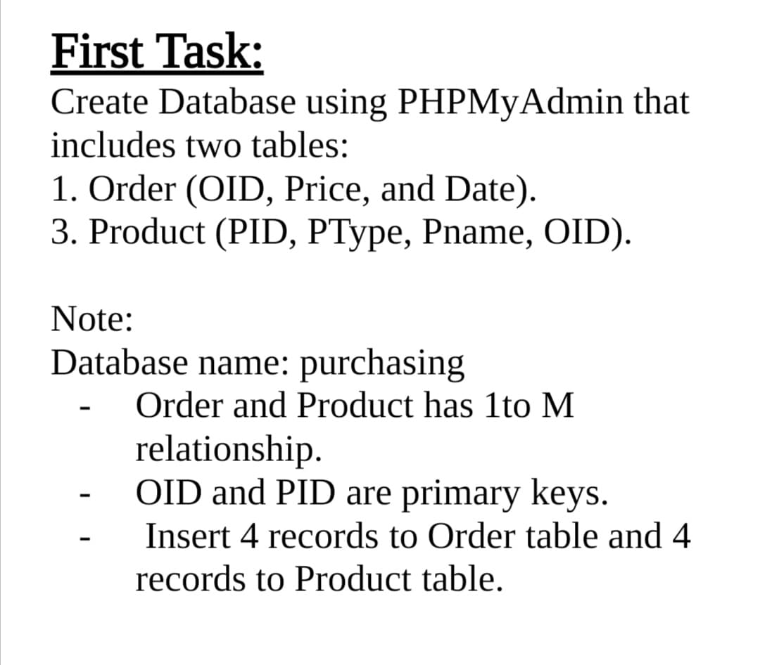 First Task:
Create Database using PHPMyAdmin that
includes two tables:
1. Order (OID, Price, and Date).
3. Product (PID, PType, Pname, OID).
Note:
Database name: purchasing
Order and Product has 1to M
relationship.
OID and PID are primary keys.
Insert 4 records to Order table and 4
records to Product table.
