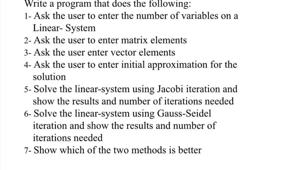 Write a program that does the following:
1- Ask the user to enter the number of variables on a
Linear- System
2- Ask the user to enter matrix elements
3- Ask the user enter vector elements
4- Ask the user to enter initial approximation for the
solution
5- Solve the linear-system using Jacobi iteration and
show the results and number of iterations needed
6- Solve the linear-system using Gauss-Seidel
iteration and show the results and number of
iterations needed
7- Show which of the two methods is better
