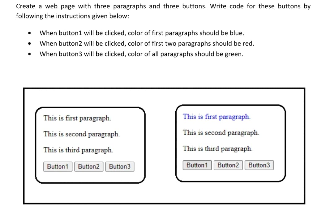 Create a web page with three paragraphs and three buttons. Write code for these buttons by
following the instructions given below:
When button1 will be clicked, color of first paragraphs should be blue.
When button2 will be clicked, color of first two paragraphs should be red.
When button3 will be clicked, color of all paragraphs should be green.
This is first paragraph.
This is first paragraph.
This is second paragraph.
This is second paragraph.
This is third paragraph.
This is third paragraph.
Button1
Button2
Button3
Button1
Button2
Button3
