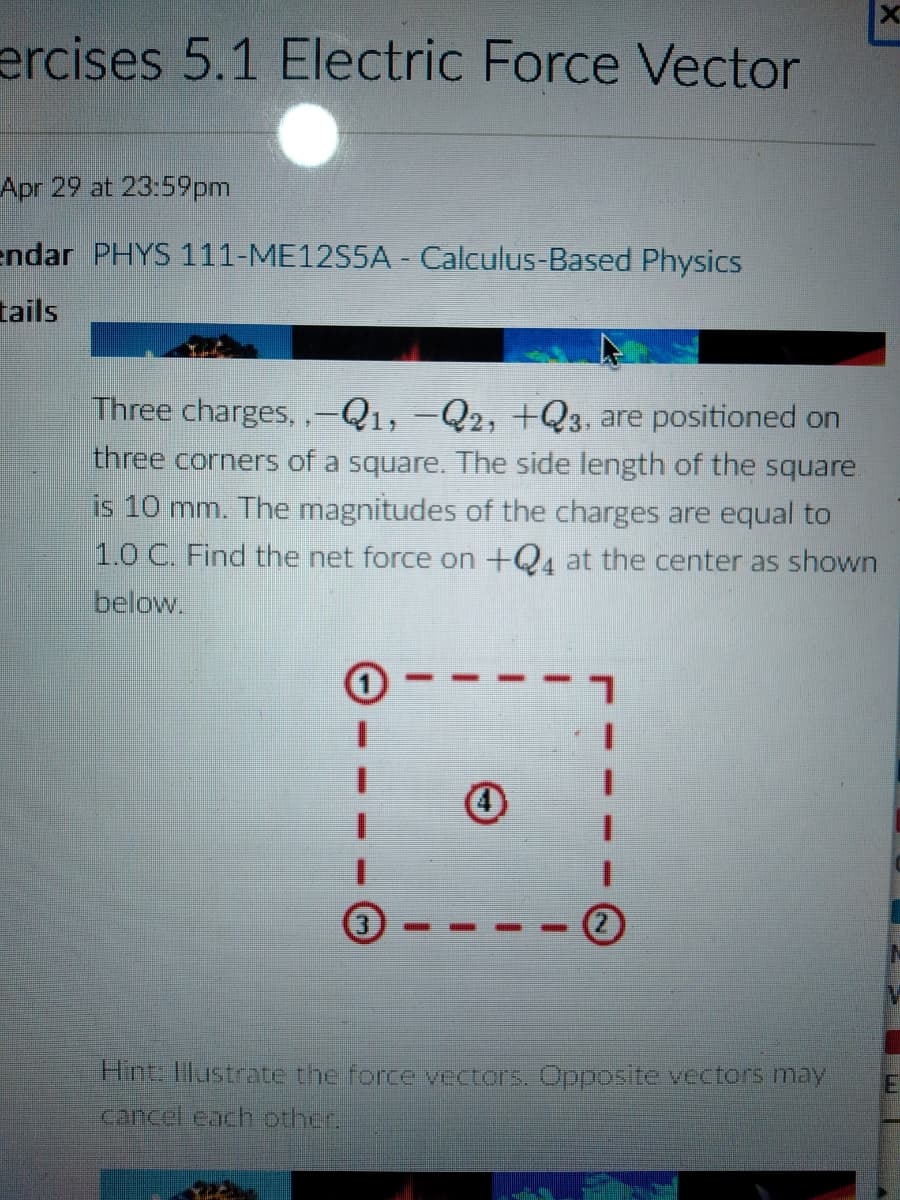 ercises 5.1 Electric Force Vector
Apr 29 at 23:59pm
endar PHYS 111-ME12S5A - Calculus-Based Physics
tails
Three charges, ,-Q1, –Q2, +Q3, are positioned on
three corners of a square. The side length of the square
is 10 mm. The magnitudes of the charges are equal to
1.0 C. Find the net force on +Q4 at the center as shown
below.
Hint: Illustrate the force vectors. Opposite vectors may
cancel each other.
