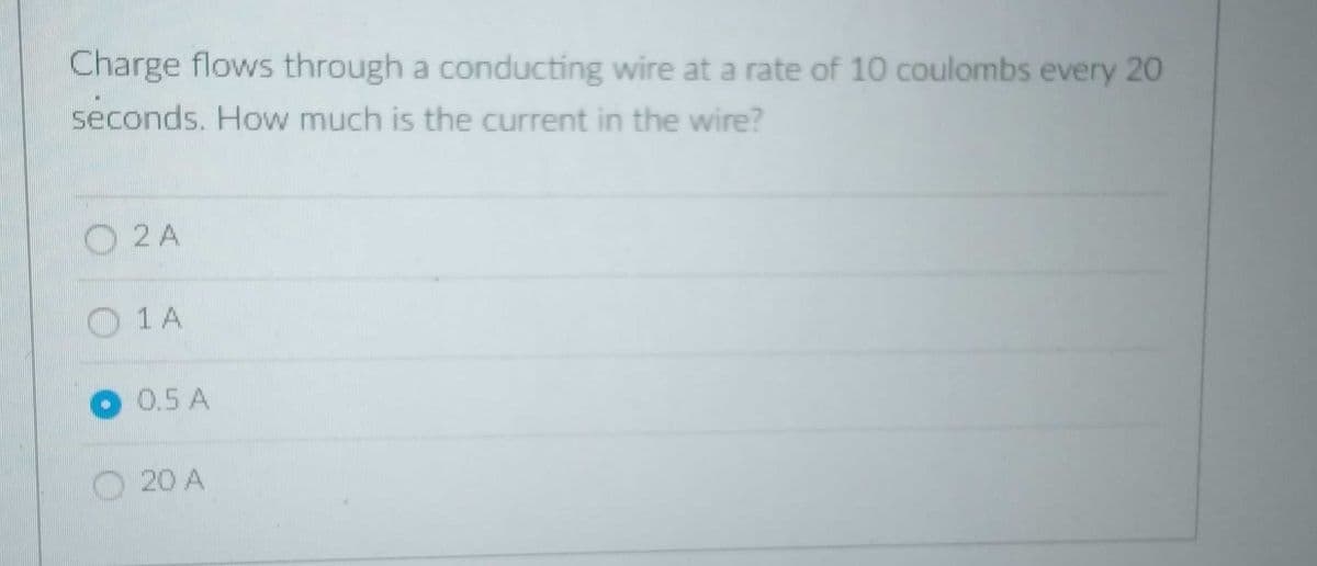 Charge flows through a conducting wire at a rate of 10 coulombs every 20
seconds. How much is the current in the wire?
O 2 A
O 1 A
0.5 A
O20 A
