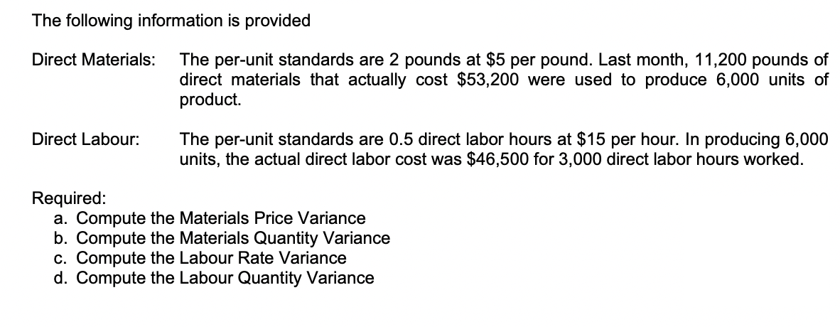 The following information is provided
The per-unit standards are 2 pounds at $5 per pound. Last month, 11,200 pounds of
direct materials that actually cost $53,200 were used to produce 6,000 units of
product.
Direct Materials:
The per-unit standards are 0.5 direct labor hours at $15 per hour. In producing 6,000
units, the actual direct labor cost was $46,500 for 3,000 direct labor hours worked.
Direct Labour:
Required:
a. Compute the Materials Price Variance
b. Compute the Materials Quantity Variance
c. Compute the Labour Rate Variance
d. Compute the Labour Quantity Variance
