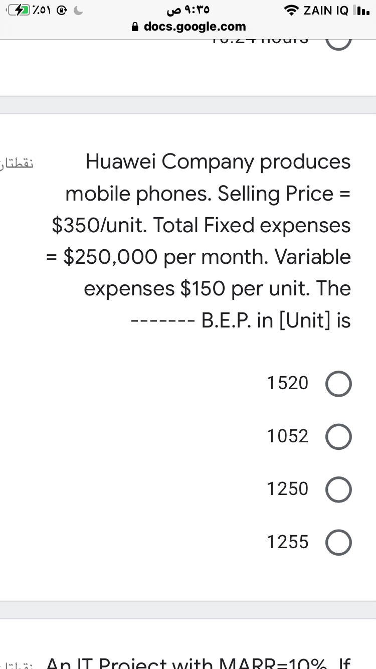 Iz01 @
uO 9:0
* ZAIN IQ l.
A docs.google.com
TU.4¬T IVU TO
نقطتان
Huawei Company produces
mobile phones. Selling Price =
$350/unit. Total Fixed expenses
= $250,000 per month. Variable
expenses $150 per unit. The
B.E.P. in [Unit] is
1520
1052
1250
1255
ELä: An IT Proiect with MARR=10% If
