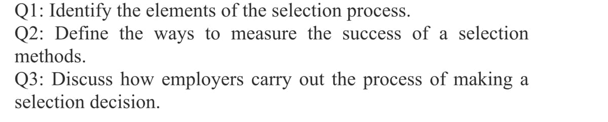 Q1: Identify the elements of the selection process.
Q2: Define the ways to measure the success of a selection
methods.
Q3: Discuss how employers carry out the process of making a
selection decision.
