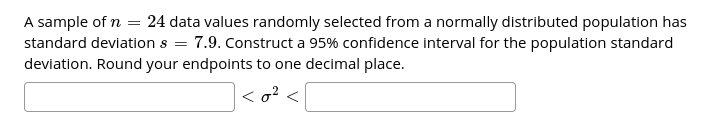 A sample of n = 24 data values randomly selected from a normally distributed population has
7.9. Construct a 95% confidence interval for the population standard
standard deviation s =
deviation. Round your endpoints to one decimal place.
< o? <
