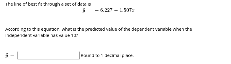 The line of best fit through a set of data is
ŷ = - 6.227 – 1.507x
According to this equation, what is the predicted value of the dependent variable when the
independent variable has value 10?
Round to 1 decimal place.
