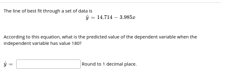 The line of best fit through a set of data is
ý = 14.714 – 3.985x
According to this equation, what is the predicted value of the dependent variable when the
independent variable has value 180?
Round to 1 decimal place.
