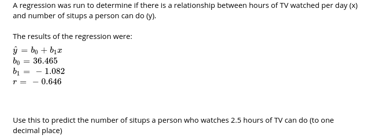 A regression was run to determine if there is a relationship between hours of TV watched per day (x)
and number of situps a person can do (y).
The results of the regression were:
ý = bo + bịx
bo = 36.465
- 1.082
b1
- 0.646
Use this to predict the number of situps a person who watches 2.5 hours of TV can do (to one
decimal place)
