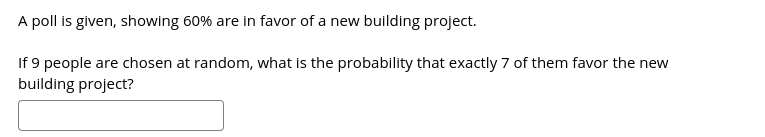 A poll is given, showing 60% are in favor of a new building project.
If 9 people are chosen at random, what is the probability that exactly 7 of them favor the new
building project?
