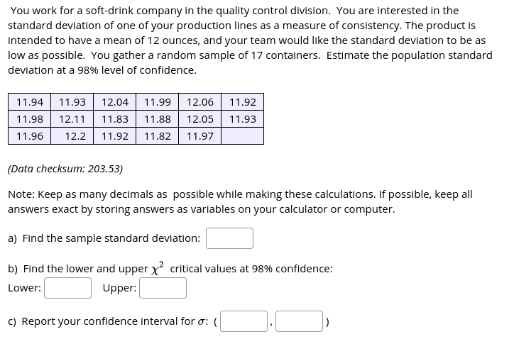 You work for a soft-drink company in the quality control division. You are interested in the
standard deviation of one of your production lines as a measure of consistency. The product is
intended to have a mean of 12 ounces, and your team would like the standard deviation to be as
low as possible. You gather a random sample of 17 containers. Estimate the population standard
deviation at a 98% level of confidence.
11.94
11.93
12.04
11.99
12.06
11.92
11.98
12.11
11.83| 11.88
12.05
11.93
11.96
12.2
11.92
11.82
11.97
(Data checksum: 203.53)
Note: Keep as many decimals as possible while making these calculations. If possible, keep all
answers exact by storing answers as variables on your calculator or computer.
a) Find the sample standard deviation:
b) Find the lower and upper x critical values at 98% confidence:
Lower:
Upper:
c) Report your confidence interval for o: (
