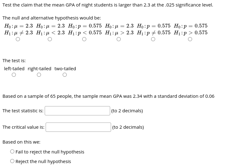 Test the claim that the mean GPA of night students is larger than 2.3 at the .025 significance level.
The null and alternative hypothesis would be:
Но : р — 2.3 Но:н — 2.3 Но:р %3D 0.575 Но: д —— 2.3 Но:р %3D 0.575 Но:р 3 0.575
H:р + 2.3 Hi:p<2.3 Ні:р < 0.575 H:д > 2.3 Н:р#0.575 H:р> 0.575
The test is:
left-tailed right-tailed two-tailed
Based on a sample of 65 people, the sample mean GPA was 2.34 with a standard deviation of 0.06
The test statistic is:
(to 2 decimals)
The critical value is:
(to 2 decimals)
Based on this we:
O Fail to reject the null hypothesis
O Reject the null hypothesis
