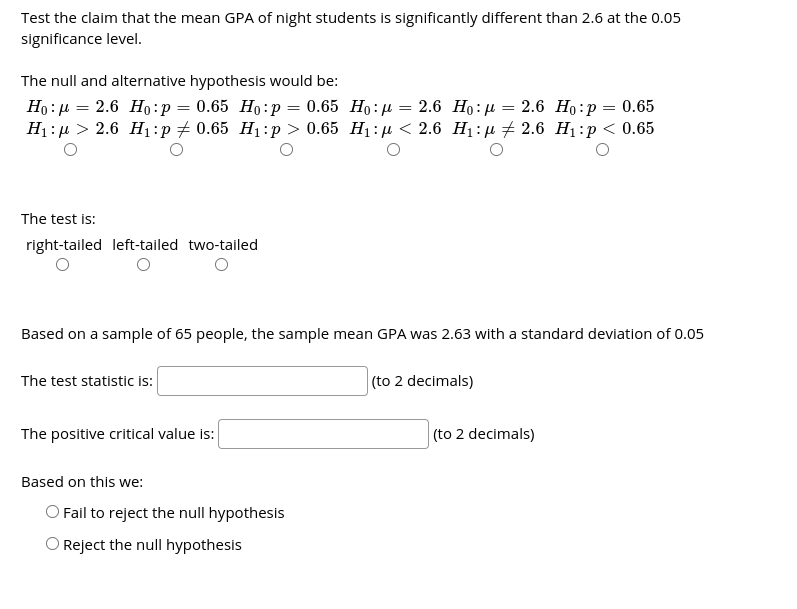 Test the claim that the mean GPA of night students is significantly different than 2.6 at the 0.05
significance level.
The null and alternative hypothesis would be:
Но: д — 2.6 Нo:р 3 0.65 Но: р %—D 0.65 Но:н
H:р > 2.6 Н:p#0.65 Hi:p > 0.65 Н:д < 2.6 H:д 2 2.6 H:р<0.65
- 2.6 Ho:µ
2.6 Но:р
0.65
=
=
The test is:
right-tailed left-tailed two-tailed
Based on a sample of 65 people, the sample mean GPA was 2.63 with a standard deviation of 0.05
The test statistic i:
(to 2 decimals)
The positive critical value is:
(to 2 decimals)
Based on this we:
O Fail to reject the null hypothesis
O Reject the null hypothesis
