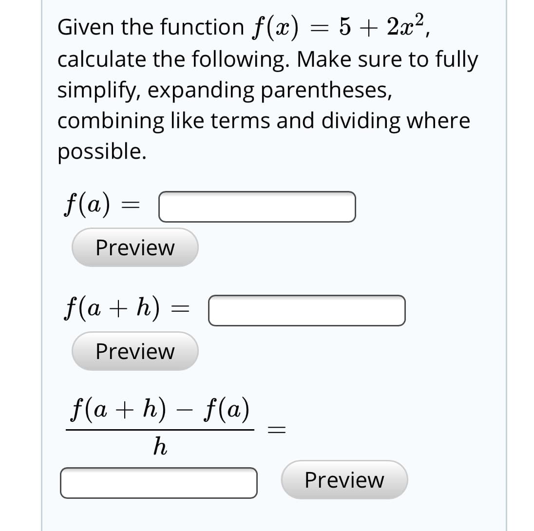 Given the function f(x) = 5 + 2x²,
calculate the following. Make sure to fully
simplify, expanding parentheses,
combining like terms and dividing where
possible.
f(a)
Preview
f(a + h) =
Preview
f(a + h) – f(a)
Preview
