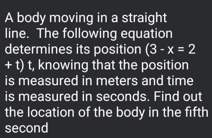 A body moving in a straight
line. The following equation
determines its position (3 - x = 2
+ t) t, knowing that the position
is measured in meters and time
is measured in seconds. Find out
the location of the body in the fifth
second
