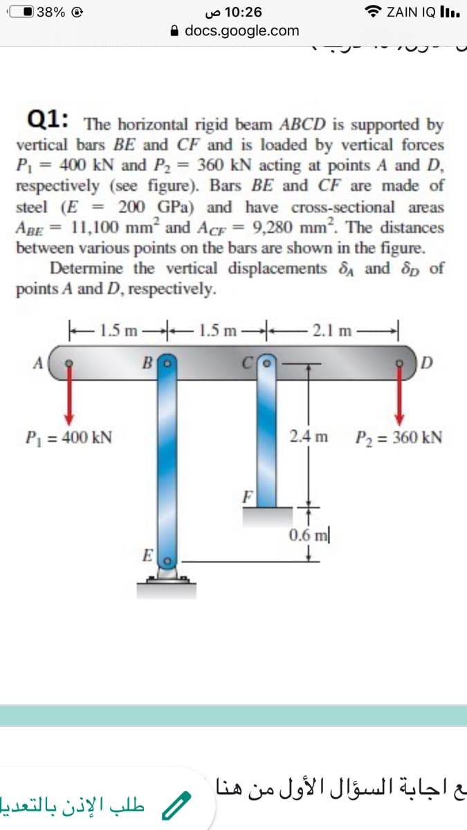 38% @
10:26 ص
ZAIN IQ II..
A docs.google.com
Q1: The horizontal rigid beam ABCD is supported by
vertical bars BE and CF and is loaded by vertical forces
P = 400 kN and P2 = 360 kN acting at points A and D,
respectively (see figure). Bars BE and CF are made of
steel (E = 200 GPa) and have cross-sectional areas
ABE = 11,100 mm? and AcF = 9,280 mm?. The distances
between various points on the bars are shown in the figure.
Determine the vertical displacements dA and dp of
points A and D, respectively.
E1.5 m 1.5 m – 2.1 m-
A
B
P = 400 kN
2.4 m
P2 = 360 kN
0.6 m|
E
مع اجابة السؤال الأول من هنا
طلب الإذن بالتعدیا
