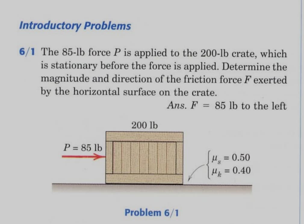 Introductory Problems
6/1 The 85-lb force P is applied to the 200-lb crate, which
is stationary before the force is applied. Determine the
magnitude and direction of the friction force F exerted
by the horizontal surface on the crate.
Ans. F=
85 lb to the left
200 lb
P = 85 lb
H = 0.50
H =0.40
%3D
%3D
Problem 6/1

