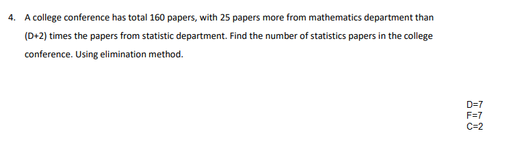 4. A college conference has total 160 papers, with 25 papers more from mathematics department than
(D+2) times the papers from statistic department. Find the number of statistics papers in the college
conference. Using elimination method.
D=7
F=7
C=2
