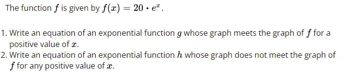 The function f is given by f(x) = 20. e*.
1. Write an equation of an exponential function g whose graph meets the graph of f for a
positive value of x.
2. Write an equation of an exponential function h whose graph does not meet the graph of
f for any positive value of x.