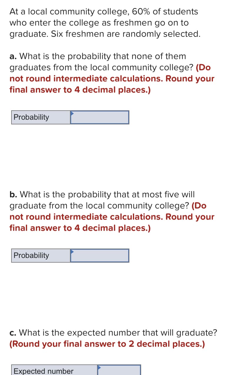 At a local community college, 60% of students
who enter the college as freshmen go on to
graduate. Six freshmen are randomly selected.
a. What is the probability that none of them
graduates from the local community college? (Do
not round intermediate calculations. Round your
final answer to 4 decimal places.)
Probability
b. What is the probability that at most five will
graduate from the local community college? (Do
not round intermediate calculations. Round your
final answer to 4 decimal places.)
Probability
c. What is the expected number that will graduate?
(Round your final answer to 2 decimal places.)
Expected number