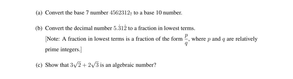(a) Convert the base 7 number 4562312, to a base 10 number.
(b) Convert the decimal number 5.312 to a fraction in lowest terms.
Note: A fraction in lowest terms is a fraction of the form
where
and
q are relatively
prime integers.]
(c) Show that 3/2+ 2/3 is an algebraic number?
