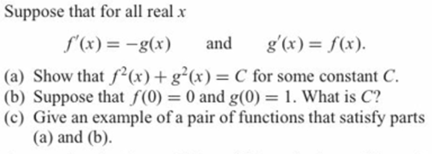 Suppose that for all real x
S'(x) = -g(x)
and
g'(x) = f(x).
(a) Show that f²(x)+g²(x)= C for some constant C.
(b) Suppose that f(0) = 0 and g(0) = 1. What is C?
(c) Give an example of a pair of functions that satisfy parts
(a) and (b).
