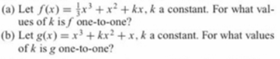 (a) Let f(x) = x³ +x² + kx, k a constant. For what val-
ues of k is f one-to-one?
(b) Let g(x) = x³ + kx² + x , k a constant. For what values
of k is g one-to-one?
