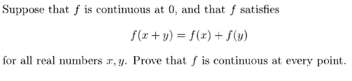 Suppose that f is continuous at 0, and that f satisfies
f(x +y) = f(x) + f(y)
for all real numbers r, y. Prove that f is continuous at every point.
