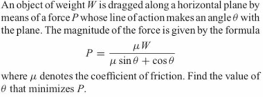 An object of weight W is dragged along a horizontal plane by
means of a force Pwhose line of action makes an angle 0 with
the plane. The magnitude of the force is given by the formula
P =
u sin 0 + cos 0
where u denotes the coefficient of friction. Find the value of
O that minimizes P.
