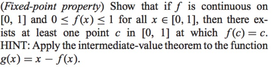 (Fixed-point property) Show that if f is continuous on
[0, 1] and 0 < f(x)<1 for all x e [0, 1], then there ex-
ists at least one point c in [0, 1] at which f(c) = c.
HINT: Apply the intermediate-value theorem to the function
g(x) = x – f(x).
%3D
-
