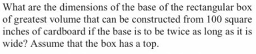 What are the dimensions of the base of the rectangular box
of greatest volume that can be constructed from 100 square
inches of cardboard if the base is to be twice as long as it is
wide? Assume that the box has a top.
