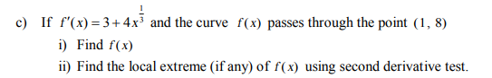 c) If f'(x) =3+ 4x and the curve f(x) passes through the point (1, 8)
i) Find f(x)
ii) Find the local extreme (if any) of f(x) using second derivative test.
